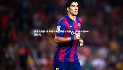 澳客足彩网-曼奇尼与阿尔萨德续约两年，年薪升至800万欧元