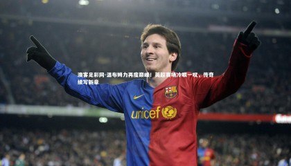 澳客足彩网-温布姆力再度巅峰！英超赛场冷眼一叹，传奇续写新章