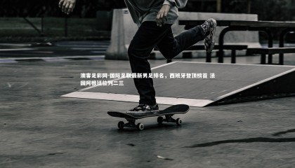 澳客足彩网-国际足联最新男足排名，西班牙登顶榜首 法国阿根廷位列二三