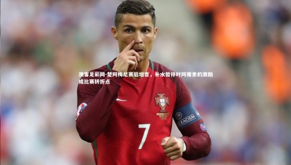 澳客足彩网-楚阿梅尼赛后坦言，补水暂停时阿隆索的激励成比赛转折点