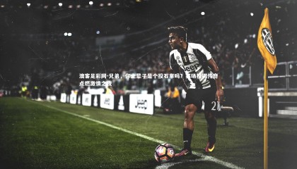 澳客足彩网-兄弟，你上辈子是个投石车吗？赛场投掷传奇点燃激情之夜