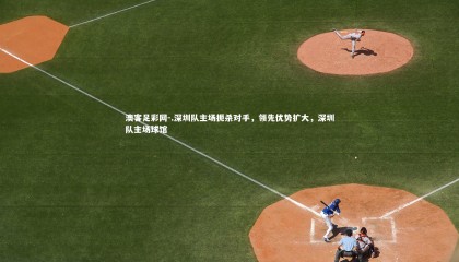 澳客足彩网-.深圳队主场扼杀对手，领先优势扩大，深圳队主场球馆