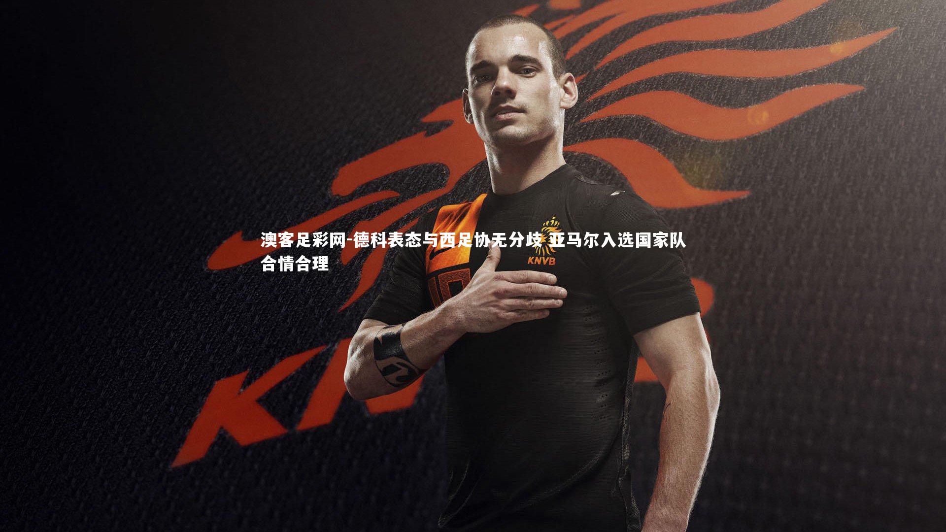 德科表态与西足协无分歧 亚马尔入选国家队合情合理