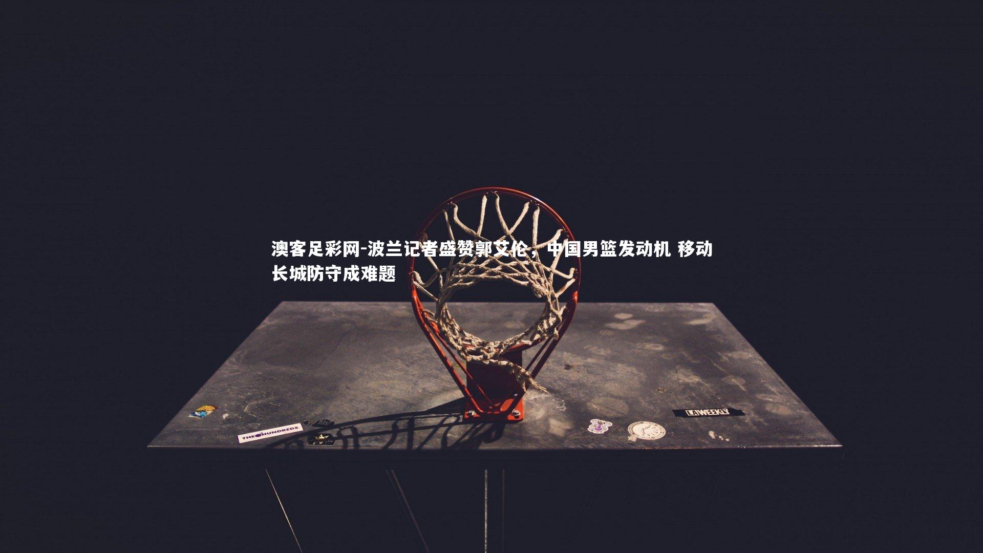 波兰记者盛赞郭艾伦，中国男篮发动机 移动长城防守成难题