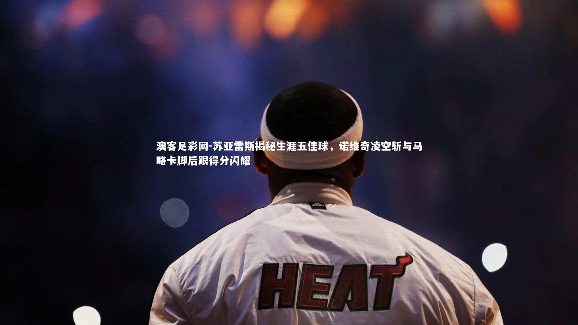 苏亚雷斯揭秘生涯五佳球，诺维奇凌空斩与马略卡脚后跟得分闪耀