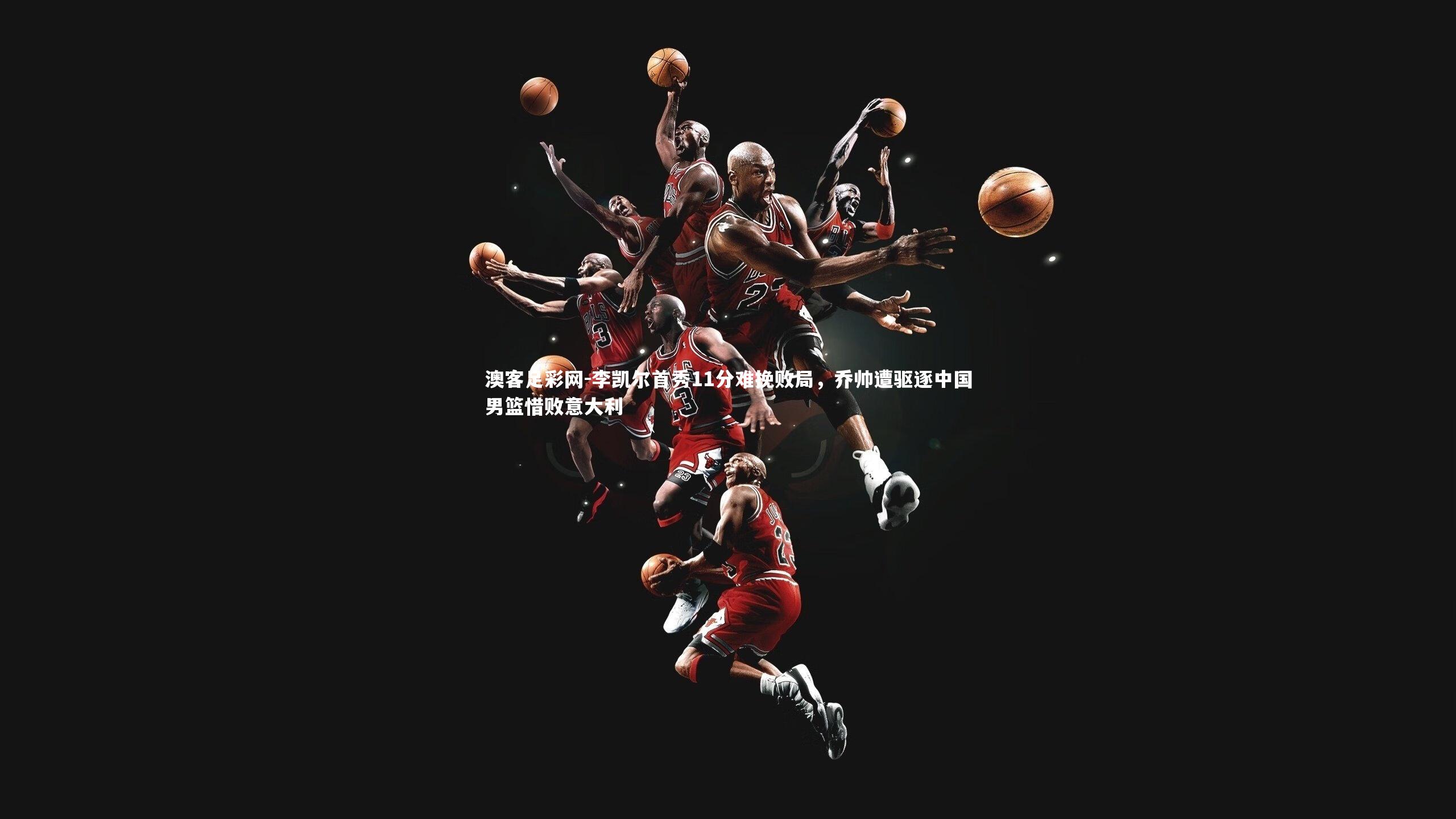 李凯尔首秀11分难挽败局,乔帅遭驱逐中国男篮惜败意大利